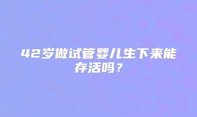42岁做试管婴儿生下来能存活吗？