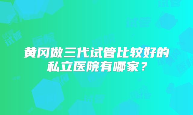 黄冈做三代试管比较好的私立医院有哪家?