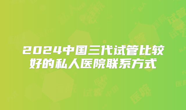 2024中国三代试管比较好的私人医院联系方式