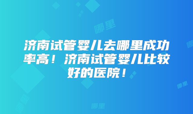 济南试管婴儿去哪里成功率高!济南试管婴儿比较好的医院!
