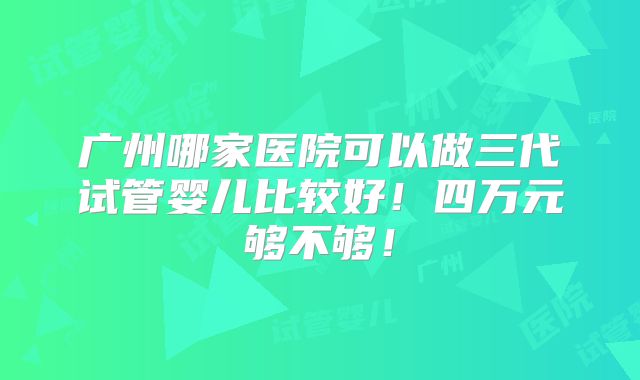 广州哪家医院可以做三代试管婴儿比较好！四万元够不够！