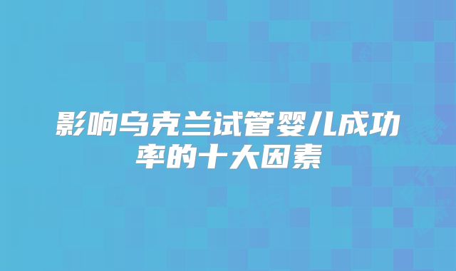 影响乌克兰试管婴儿成功率的十大因素