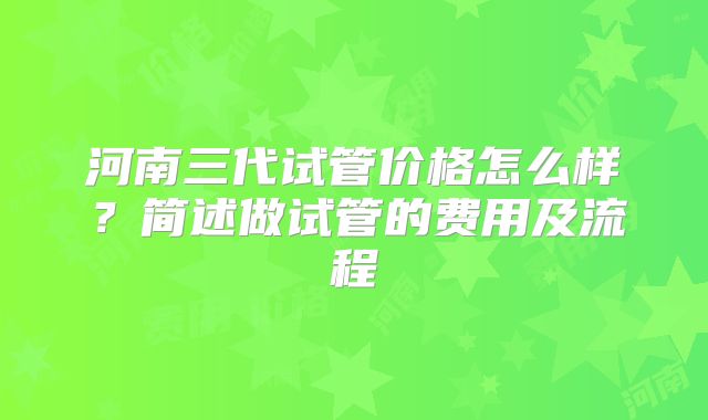 河南三代试管价格怎么样？简述做试管的费用及流程
