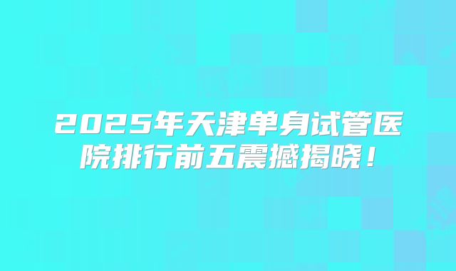 2025年天津单身试管医院排行前五震撼揭晓！