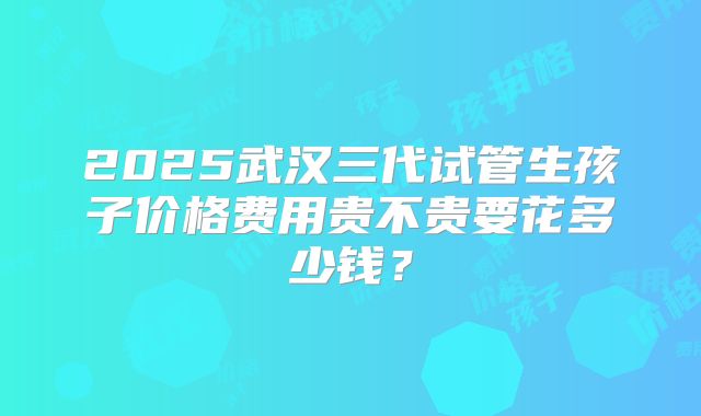 2025武汉三代试管生孩子价格费用贵不贵要花多少钱？