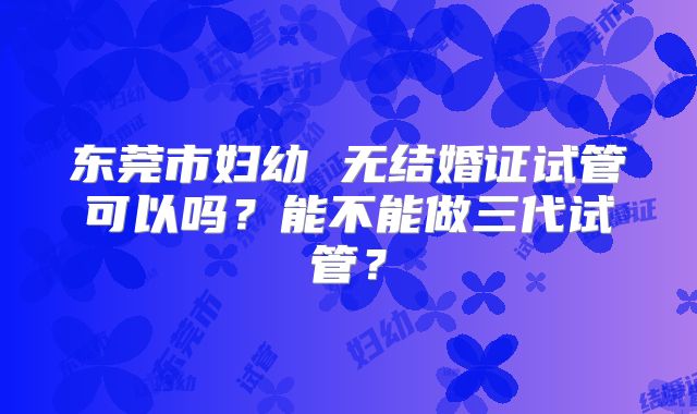 东莞市妇幼 无结婚证试管可以吗?能不能做三代试管?
