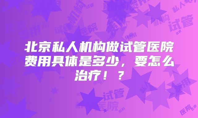 北京私人机构做试管医院费用具体是多少,要怎么治疗!?
