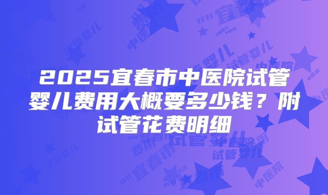 2025宜春市中医院试管婴儿费用大概要多少钱？附试管花费明细