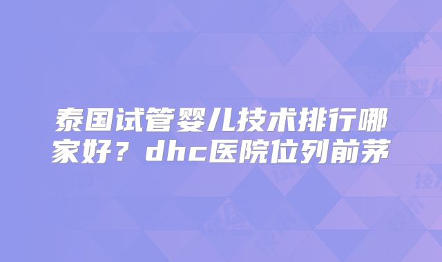 泰国试管婴儿技术排行哪家好?dhc医院位列前茅