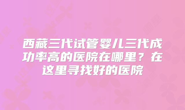 西藏三代试管婴儿三代成功率高的医院在哪里？在这里寻找好的医院