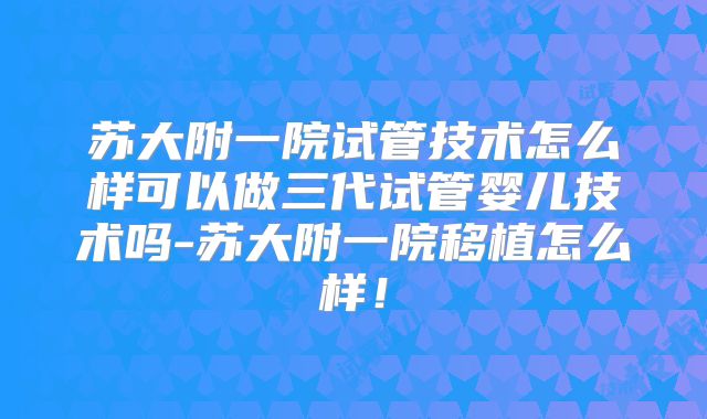 苏大附一院试管技术怎么样可以做三代试管婴儿技术吗-苏大附一院移植怎么样！