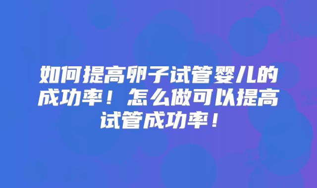 如何提高卵子试管婴儿的成功率！怎么做可以提高试管成功率！