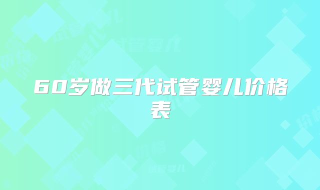 60岁做三代试管婴儿价格表