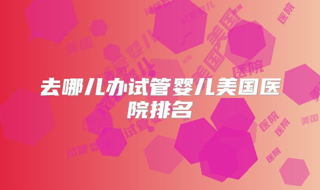 去哪儿办试管婴儿美国医院排名