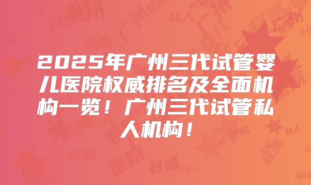 2025年广州三代试管婴儿医院权威排名及全面机构一览！广州三代试管私人机构！