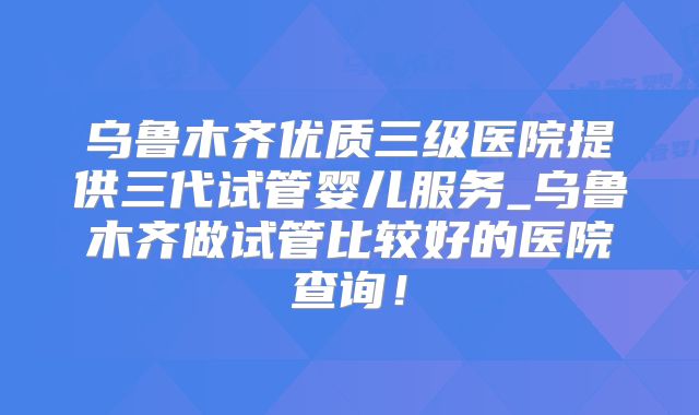 乌鲁木齐优质三级医院提供三代试管婴儿服务_乌鲁木齐做试管比较好的医院查询!