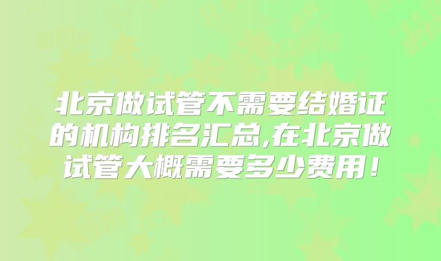 北京做试管不需要结婚证的机构排名汇总,在北京做试管大概需要多少费用！