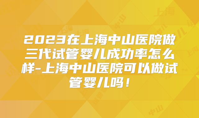 2023在上海中山医院做三代试管婴儿成功率怎么样-上海中山医院可以做试管婴儿吗！