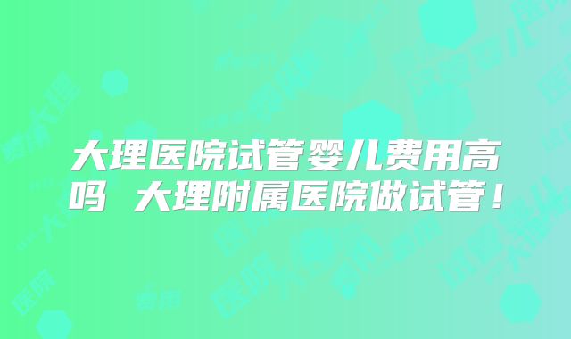 大理医院试管婴儿费用高吗 大理附属医院做试管！