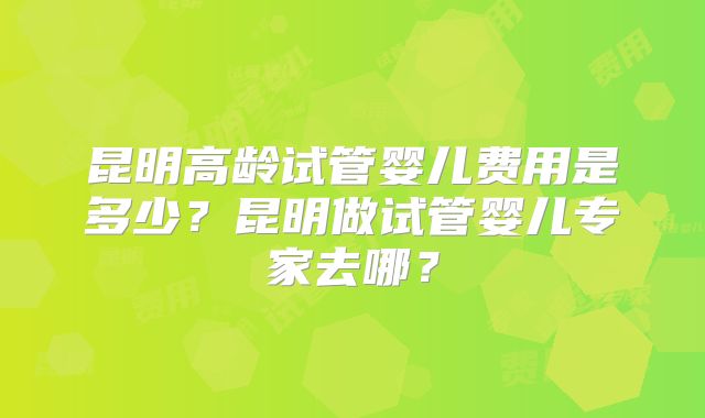 昆明高龄试管婴儿费用是多少？昆明做试管婴儿专家去哪？