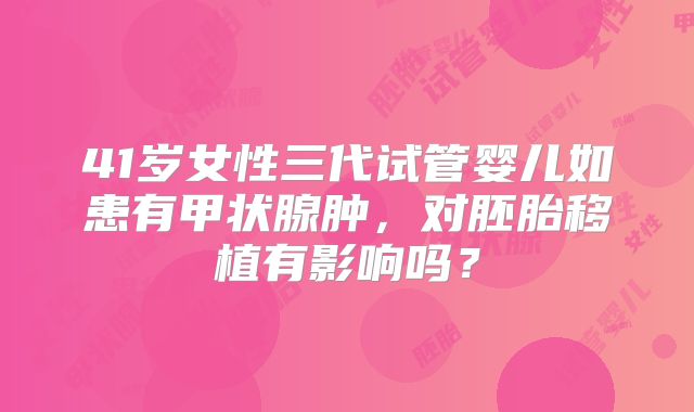 41岁女性三代试管婴儿如患有甲状腺肿，对胚胎移植有影响吗？