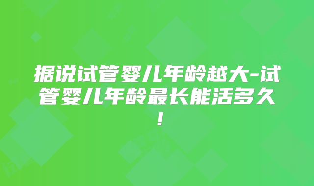 据说试管婴儿年龄越大-试管婴儿年龄最长能活多久！