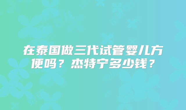 在泰国做三代试管婴儿方便吗?杰特宁多少钱?