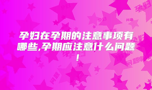 孕妇在孕期的注意事项有哪些,孕期应注意什么问题！