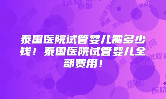 泰国医院试管婴儿需多少钱！泰国医院试管婴儿全部费用！