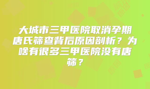大城市三甲医院取消孕期唐氏筛查背后原因剖析？为啥有很多三甲医院没有唐筛？