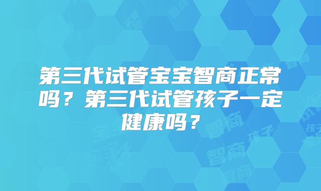 第三代试管宝宝智商正常吗？第三代试管孩子一定健康吗？