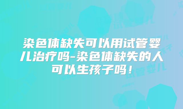 染色体缺失可以用试管婴儿治疗吗-染色体缺失的人可以生孩子吗！