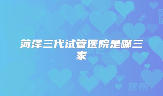 菏泽三代试管医院是哪三家