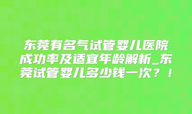东莞有名气试管婴儿医院成功率及适宜年龄解析_东莞试管婴儿多少钱一次？！