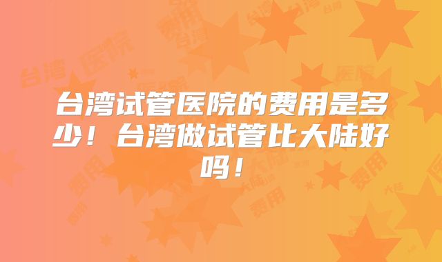 台湾试管医院的费用是多少！台湾做试管比大陆好吗！