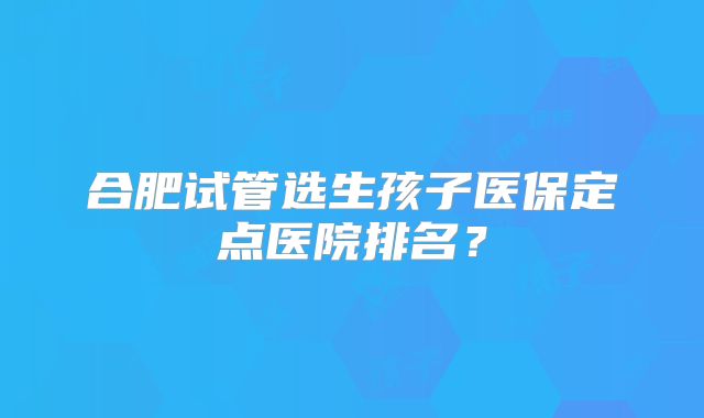 合肥试管选生孩子医保定点医院排名？