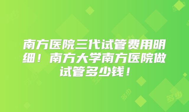 南方医院三代试管费用明细！南方大学南方医院做试管多少钱！