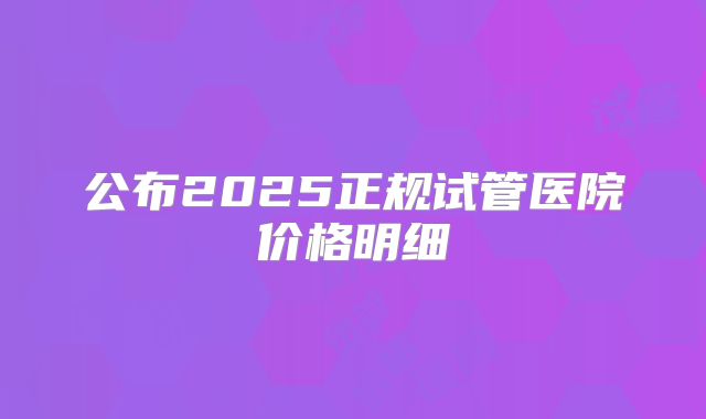 公布2025正规试管医院价格明细