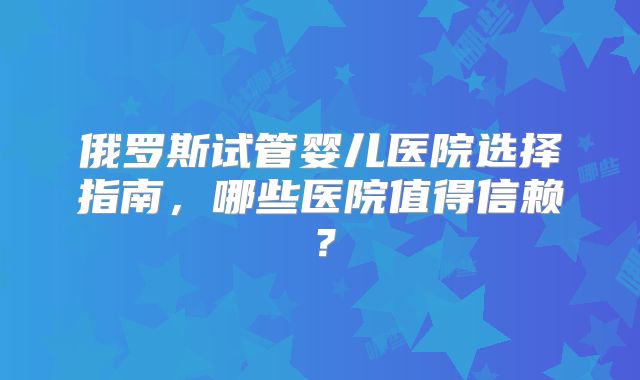 俄罗斯试管婴儿医院选择指南，哪些医院值得信赖？