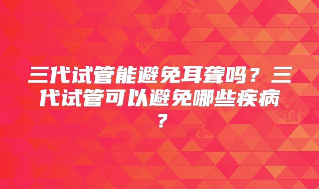 三代试管能避免耳聋吗？三代试管可以避免哪些疾病？