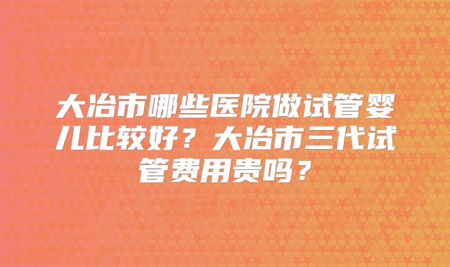 大冶市哪些医院做试管婴儿比较好?大冶市三代试管费用贵吗?