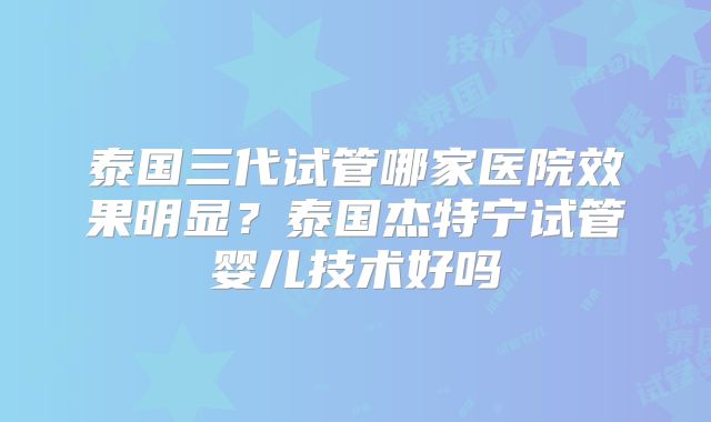 泰国三代试管哪家医院效果明显？泰国杰特宁试管婴儿技术好吗