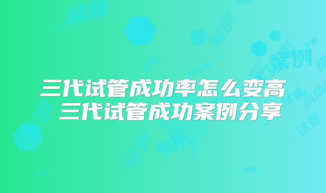 三代试管成功率怎么变高 三代试管成功案例分享