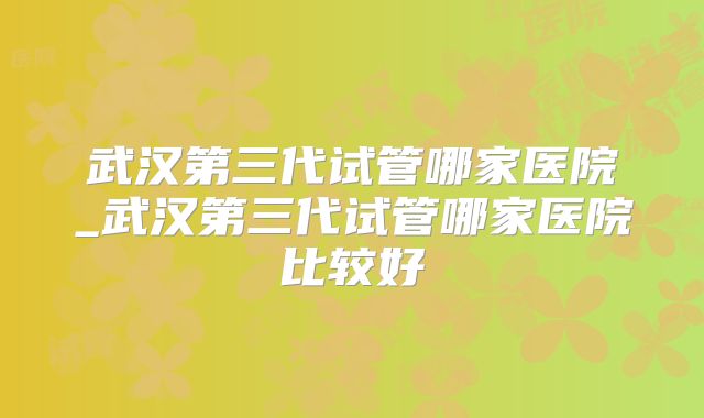 武汉第三代试管哪家医院_武汉第三代试管哪家医院比较好