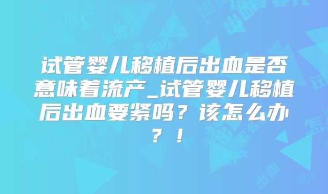 试管婴儿移植后出血是否意味着流产_试管婴儿移植后出血要紧吗？该怎么办？！