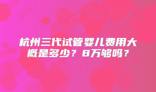 杭州三代试管婴儿费用大概是多少？8万够吗？