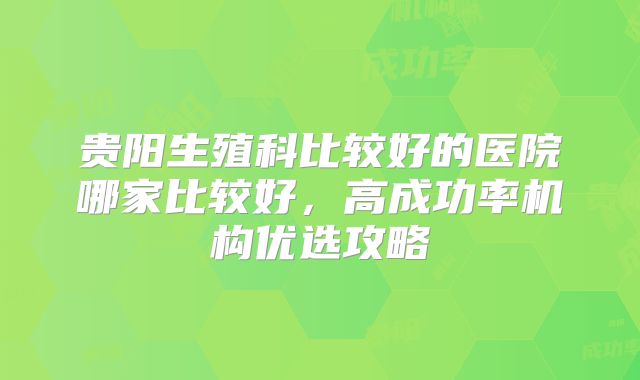 贵阳生殖科比较好的医院哪家比较好，高成功率机构优选攻略