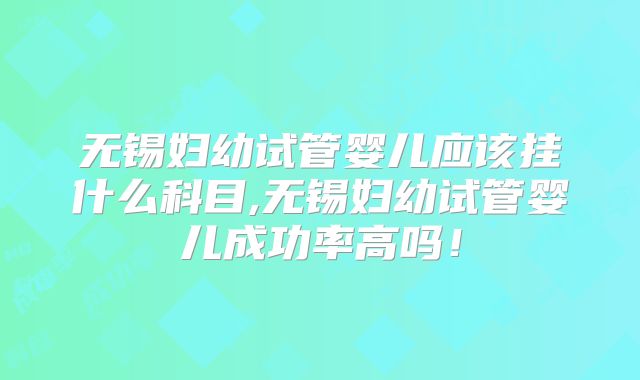 无锡妇幼试管婴儿应该挂什么科目,无锡妇幼试管婴儿成功率高吗！