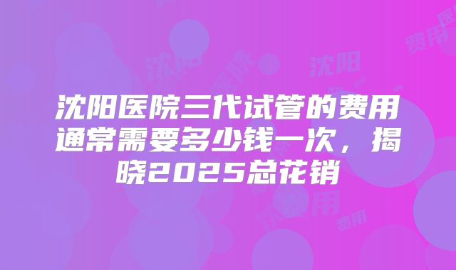 沈阳医院三代试管的费用通常需要多少钱一次，揭晓2025总花销