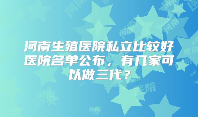 河南生殖医院私立比较好医院名单公布，有几家可以做三代？